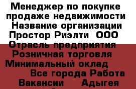 Менеджер по покупке-продаже недвижимости › Название организации ­ Простор-Риэлти, ООО › Отрасль предприятия ­ Розничная торговля › Минимальный оклад ­ 150 000 - Все города Работа » Вакансии   . Адыгея респ.,Адыгейск г.